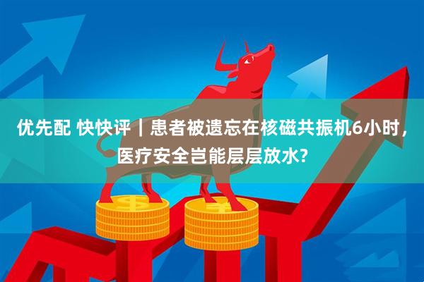 优先配 快快评｜患者被遗忘在核磁共振机6小时，医疗安全岂能层层放水?