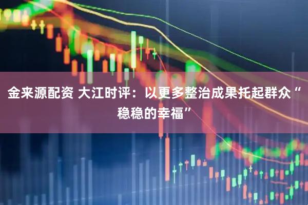 金来源配资 大江时评：以更多整治成果托起群众“稳稳的幸福”