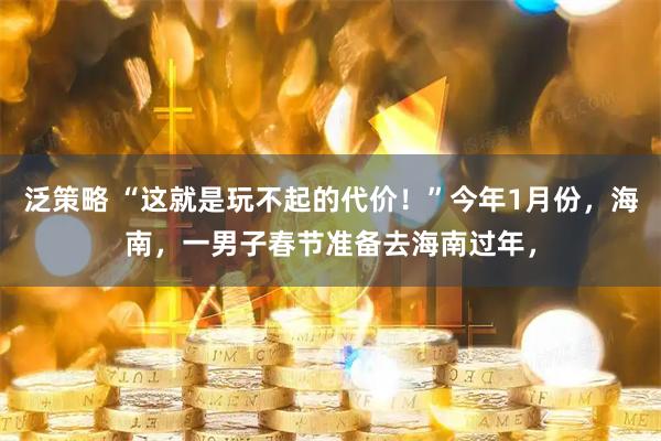 泛策略 “这就是玩不起的代价！”今年1月份，海南，一男子春节准备去海南过年，