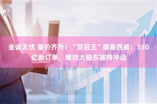 金诚无忧 量价齐升！“双冠王”德赛西威：350亿新订单，难挡大股东减持冲动