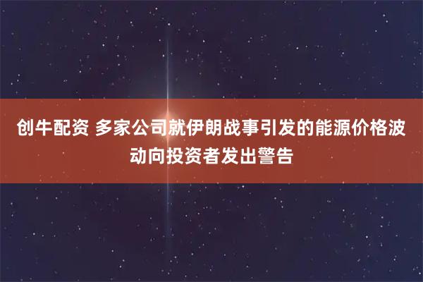 创牛配资 多家公司就伊朗战事引发的能源价格波动向投资者发出警告