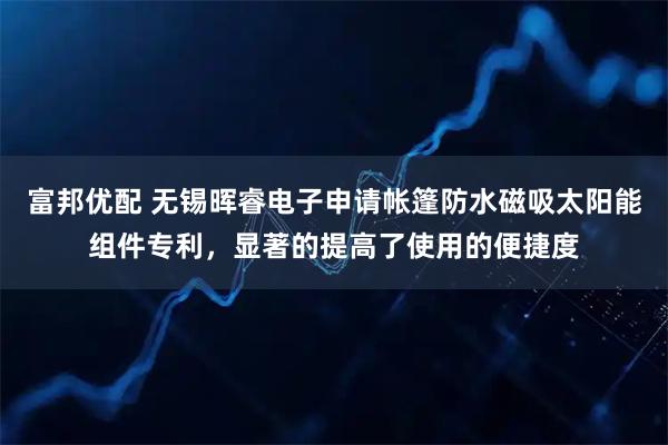 富邦优配 无锡晖睿电子申请帐篷防水磁吸太阳能组件专利，显著的提高了使用的便捷度