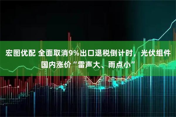 宏图优配 全面取消9%出口退税倒计时，光伏组件国内涨价“雷声大、雨点小”