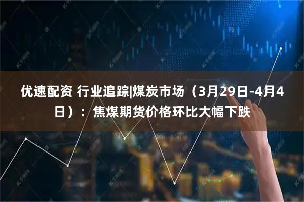 优速配资 行业追踪|煤炭市场（3月29日-4月4日）：焦煤期货价格环比大幅下跌