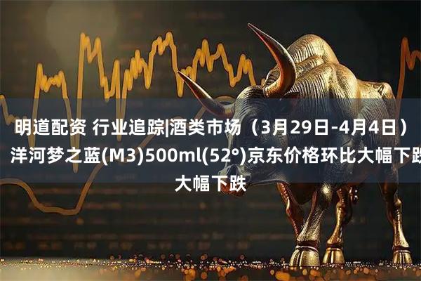 明道配资 行业追踪|酒类市场（3月29日-4月4日）：洋河梦之蓝(M3)500ml(52°)京东价格环比大幅下跌