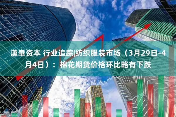 漢崋资本 行业追踪|纺织服装市场（3月29日-4月4日）：棉花期货价格环比略有下跌
