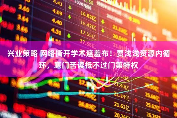 兴业策略 网络撕开学术遮羞布！贾浅浅资源内循环，寒门苦读抵不过门第特权