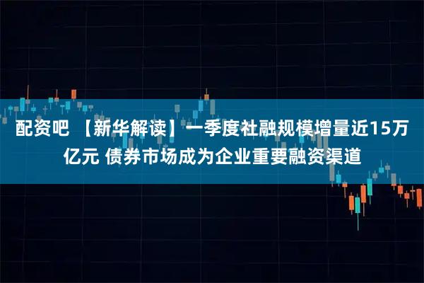 配资吧 【新华解读】一季度社融规模增量近15万亿元 债券市场成为企业重要融资渠道