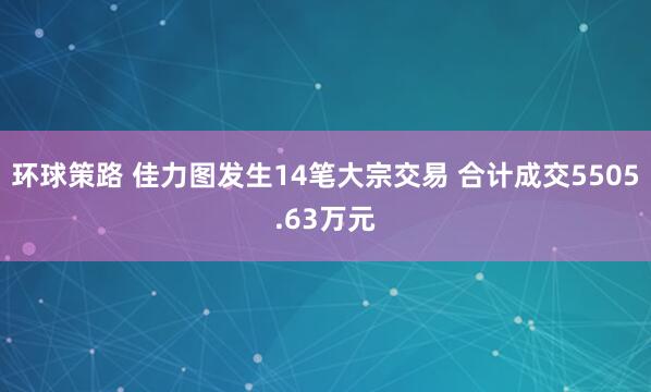 环球策路 佳力图发生14笔大宗交易 合计成交5505.63万元