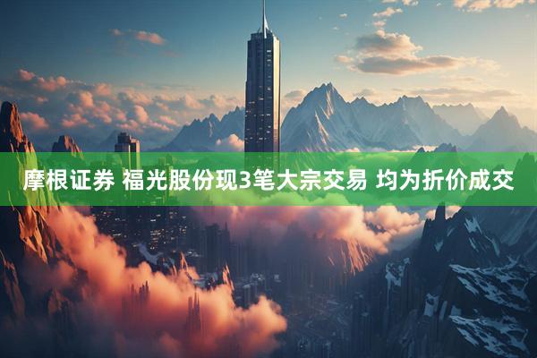 摩根证券 福光股份现3笔大宗交易 均为折价成交