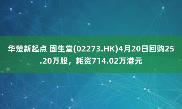 华楚新起点 固生堂(02273.HK)4月20日回购25.20万股，耗资714.02万港元