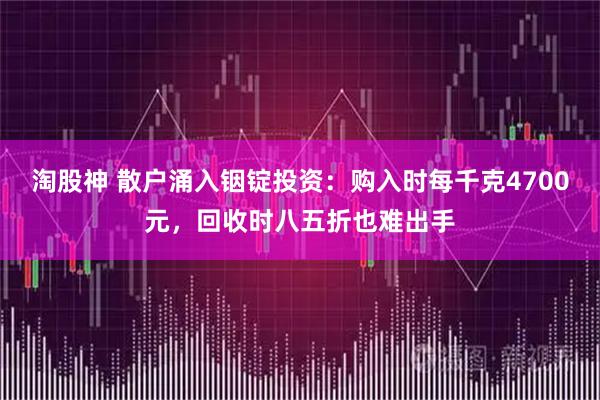 淘股神 散户涌入铟锭投资：购入时每千克4700元，回收时八五折也难出手