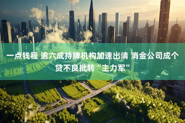 一点钱程 逾六成持牌机构加速出清 消金公司成个贷不良批转“主力军”