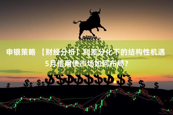申银策略 【财经分析】利差分化下的结构性机遇 5月信用债市场如何布局？