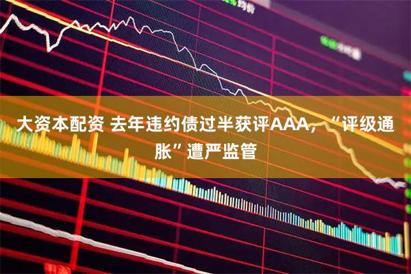 大资本配资 去年违约债过半获评AAA，“评级通胀”遭严监管
