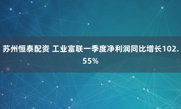 苏州恒泰配资 工业富联一季度净利润同比增长102.55%