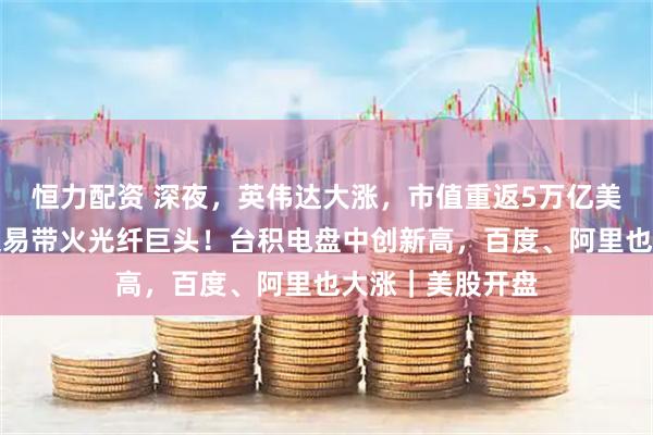恒力配资 深夜，英伟达大涨，市值重返5万亿美元，一笔重磅交易带火光纤巨头！台积电盘中创新高，百度、阿里也大涨｜美股开盘