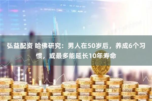 弘益配资 哈佛研究：男人在50岁后，养成6个习惯，或最多能延长10年寿命