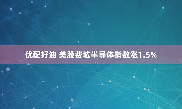 优配好油 美股费城半导体指数涨1.5%