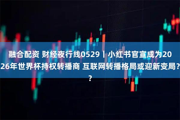 融合配资 财经夜行线0529丨小红书官宣成为2026年世界杯持权转播商 互联网转播格局或迎新变局？