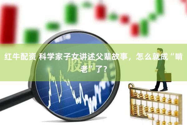 红牛配资 科学家子女讲述父辈故事，怎么就成“啃老”了？