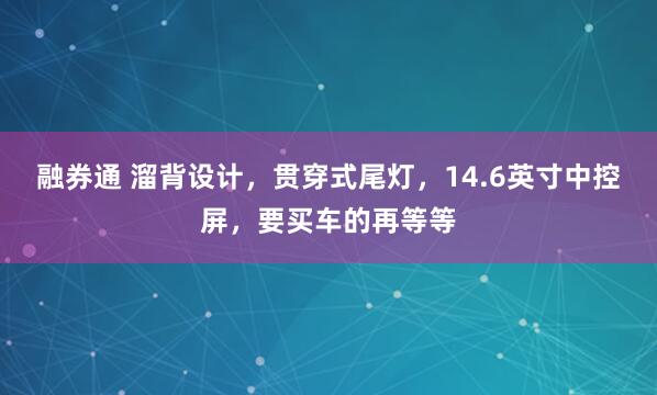融券通 溜背设计，贯穿式尾灯，14.6英寸中控屏，要买车的再等等