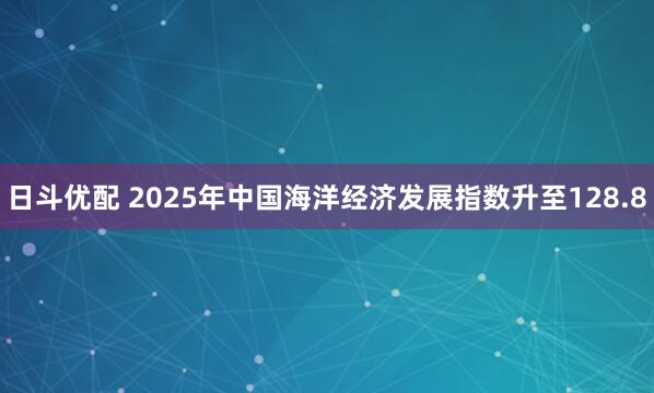 日斗优配 2025年中国海洋经济发展指数升至128.8