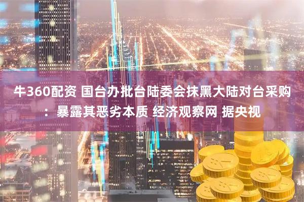 牛360配资 国台办批台陆委会抹黑大陆对台采购：暴露其恶劣本质 经济观察网 据央视