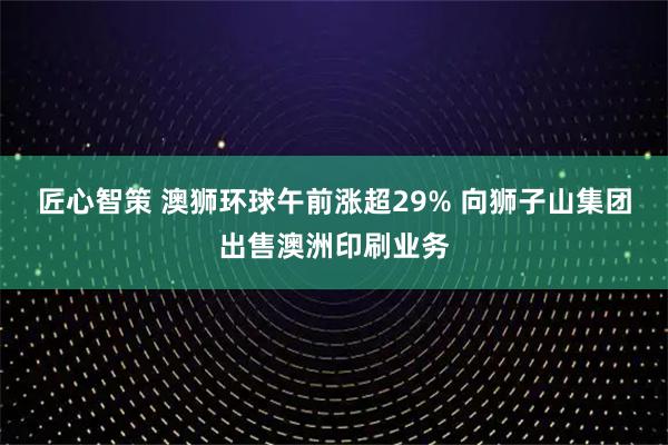 匠心智策 澳狮环球午前涨超29% 向狮子山集团出售澳洲印刷业务