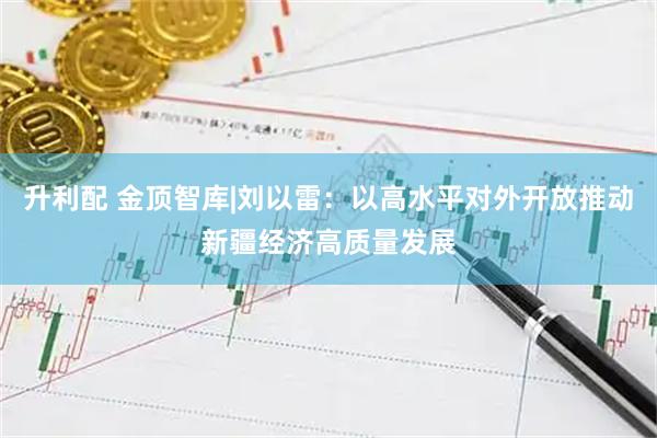 升利配 金顶智库|刘以雷：以高水平对外开放推动新疆经济高质量发展
