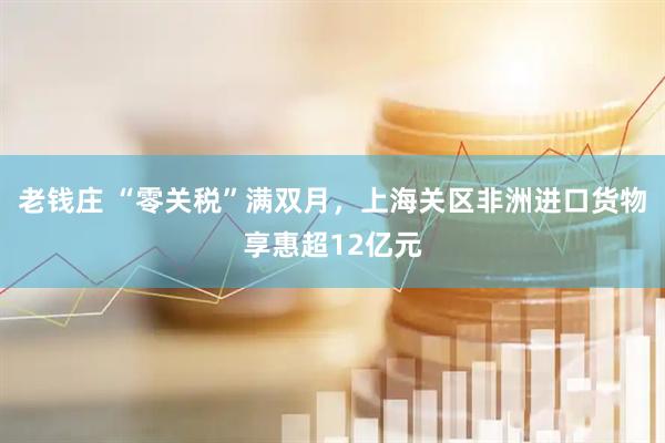 老钱庄 “零关税”满双月，上海关区非洲进口货物享惠超12亿元