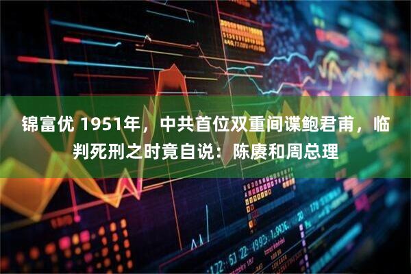 锦富优 1951年，中共首位双重间谍鲍君甫，临判死刑之时竟自说：陈赓和周总理