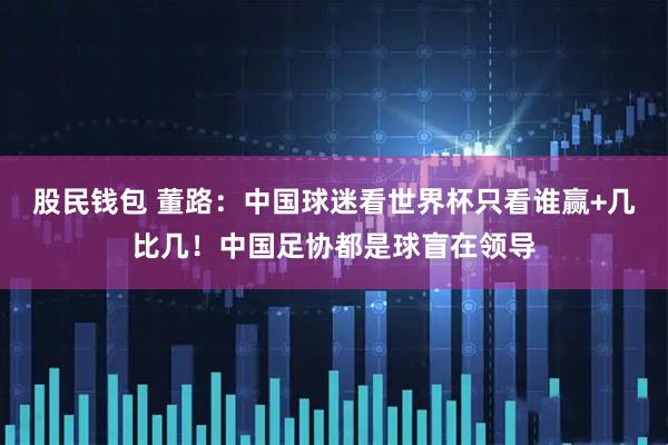 股民钱包 董路:中国球迷看世界杯只看谁赢+几比几!中国足协都是球盲在领导