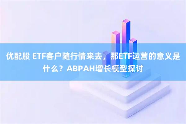 优配股 ETF客户随行情来去，那ETF运营的意义是什么？ABPAH增长模型探讨