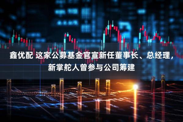 鑫优配 这家公募基金官宣新任董事长、总经理，新掌舵人曾参与公司筹建