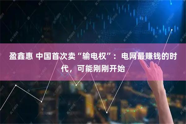 盈鑫惠 中国首次卖“输电权”：电网最赚钱的时代，可能刚刚开始