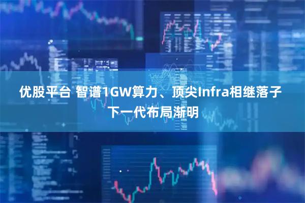 优股平台 智谱1GW算力、顶尖Infra相继落子 下一代布局渐明