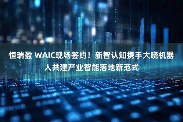 恒瑞盈 WAIC现场签约！新智认知携手大晓机器人共建产业智能落地新范式