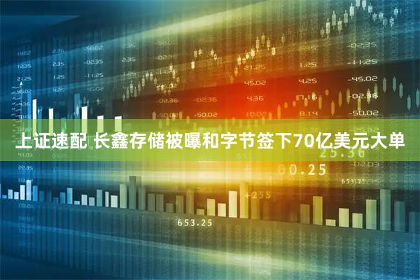 上证速配 长鑫存储被曝和字节签下70亿美元大单