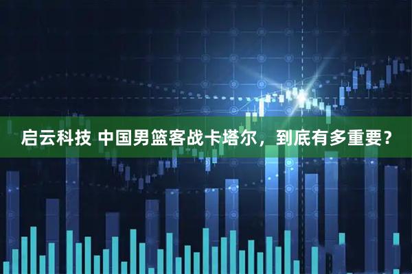 启云科技 中国男篮客战卡塔尔，到底有多重要？