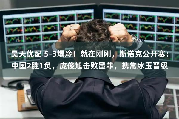 昊天优配 5-3爆冷！就在刚刚，斯诺克公开赛：中国2胜1负，庞俊旭击败墨菲，携常冰玉晋级