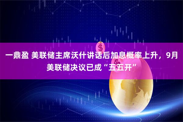 一鼎盈 美联储主席沃什讲话后加息概率上升，9月美联储决议已成“五五开”