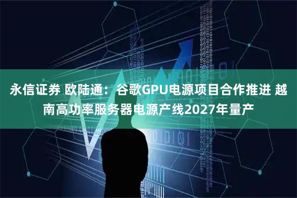 永信证券 欧陆通：谷歌GPU电源项目合作推进 越南高功率服务器电源产线2027年量产